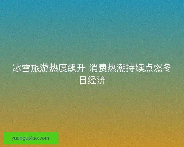 冰雪旅游热度飙升 消费热潮持续点燃冬日经济