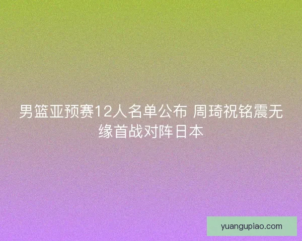 男篮亚预赛12人名单公布 周琦祝铭震无缘首战对阵日本