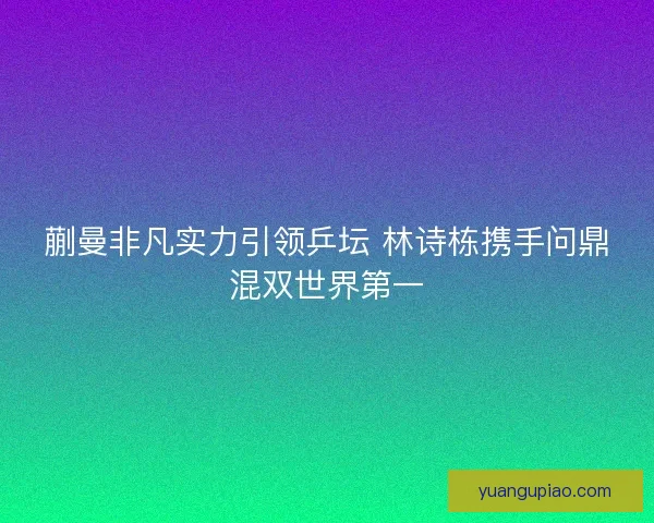 蒯曼非凡实力引领乒坛 林诗栋携手问鼎混双世界第一