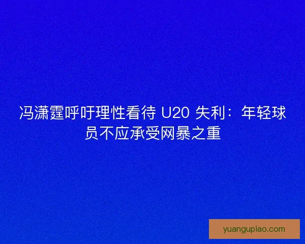 冯潇霆呼吁理性看待 U20 失利：年轻球员不应承受网暴之重