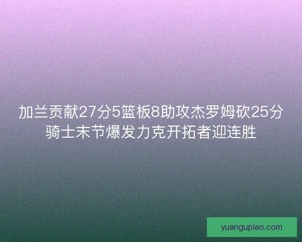 加兰贡献27分5篮板8助攻杰罗姆砍25分骑士末节爆发力克开拓者迎连胜 加兰贡献27分5篮板8助攻杰罗姆砍25分骑士末节爆发力克开拓者迎连胜