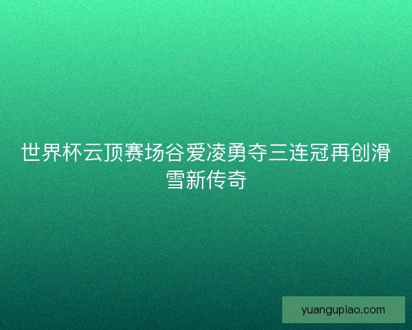 世界杯云顶赛场谷爱凌勇夺三连冠再创滑雪新传奇