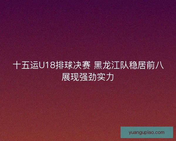十五运U18排球决赛 黑龙江队稳居前八展现强劲实力