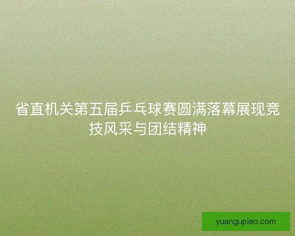 省直机关第五届乒乓球赛圆满落幕展现竞技风采与团结精神