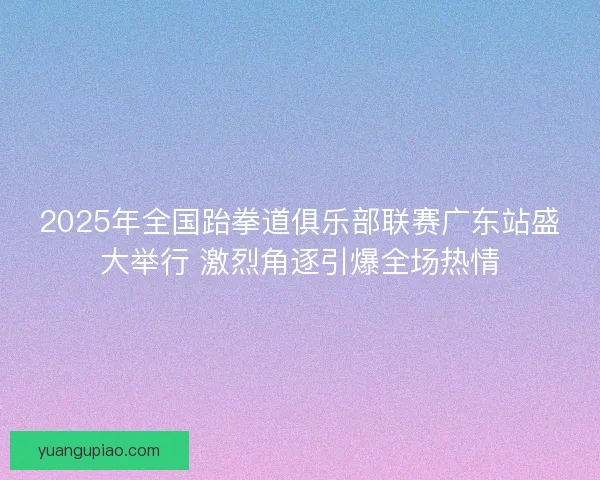 2025年全国跆拳道俱乐部联赛广东站盛大举行 激烈角逐引爆全场热情