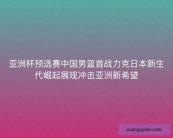 亚洲杯预选赛中国男篮首战力克日本新生代崛起展现冲击亚洲新希望 亚洲杯预选赛中国男篮首战力克日本新生代崛起展现冲击亚洲新希望