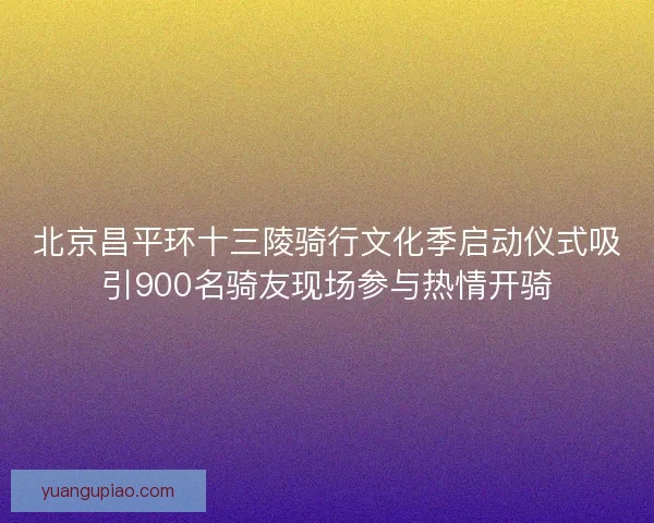 北京昌平环十三陵骑行文化季启动仪式吸引900名骑友现场参与热情开骑