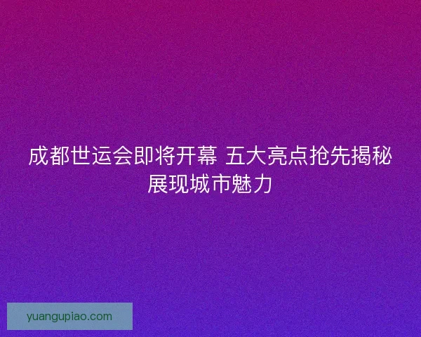 成都世运会即将开幕 五大亮点抢先揭秘展现城市魅力