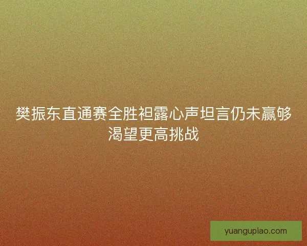 樊振东直通赛全胜袒露心声坦言仍未赢够渴望更高挑战