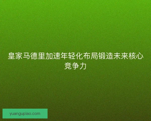 皇家马德里加速年轻化布局锻造未来核心竞争力