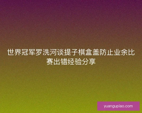 世界冠军罗洗河谈提子棋盒盖防止业余比赛出错经验分享
