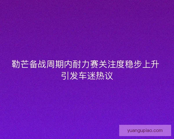 勒芒备战周期内耐力赛关注度稳步上升 引发车迷热议
