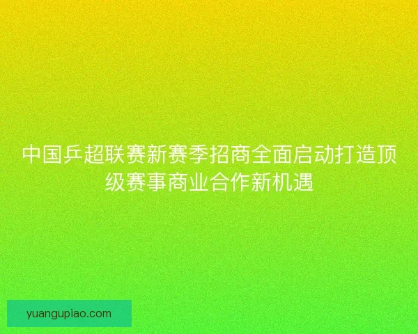 中国乒超联赛新赛季招商全面启动打造顶级赛事商业合作新机遇
